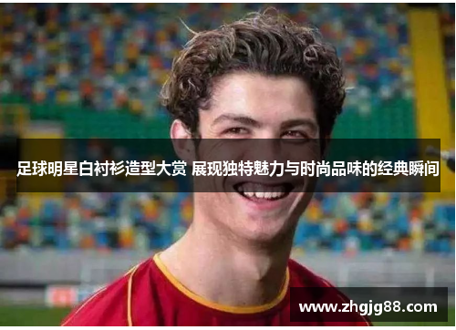足球明星白衬衫造型大赏 展现独特魅力与时尚品味的经典瞬间