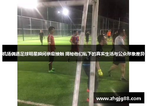 机场偶遇足球明星瞬间亲密接触 揭秘他们私下的真实生活与公众形象差异