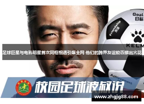 足球巨星与电影明星首次同框相遇引爆全网 他们的跨界友谊能否擦出火花