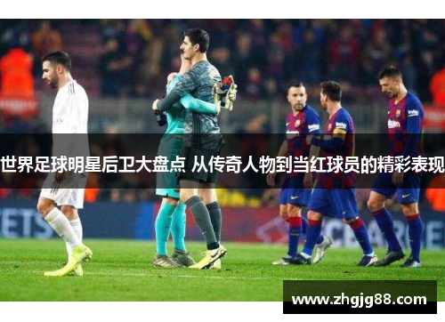 世界足球明星后卫大盘点 从传奇人物到当红球员的精彩表现