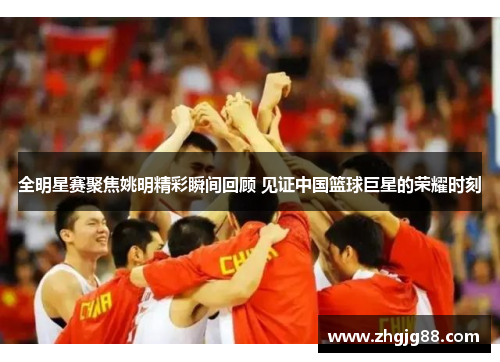 全明星赛聚焦姚明精彩瞬间回顾 见证中国篮球巨星的荣耀时刻