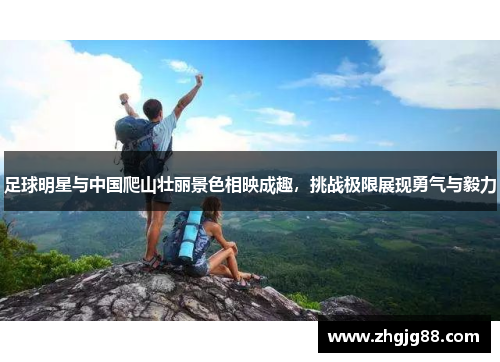 足球明星与中国爬山壮丽景色相映成趣，挑战极限展现勇气与毅力