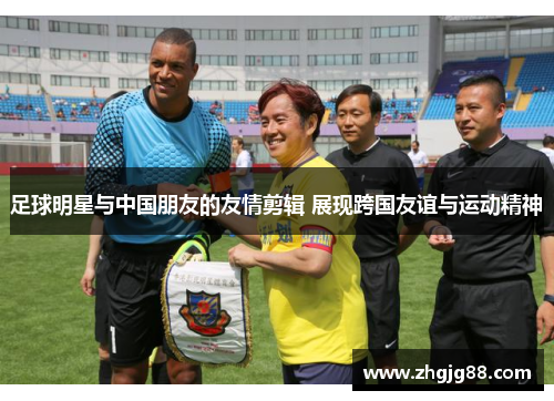 足球明星与中国朋友的友情剪辑 展现跨国友谊与运动精神