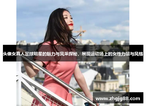 头像女真人足球明星的魅力与风采探秘，展现运动场上的女性力量与风格