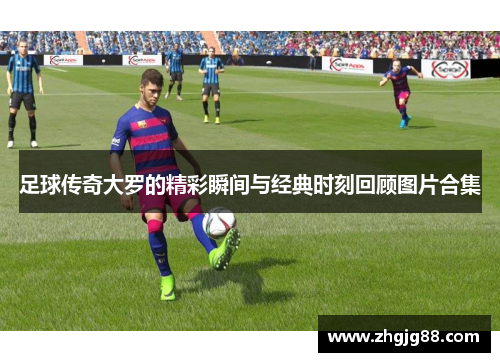 足球传奇大罗的精彩瞬间与经典时刻回顾图片合集